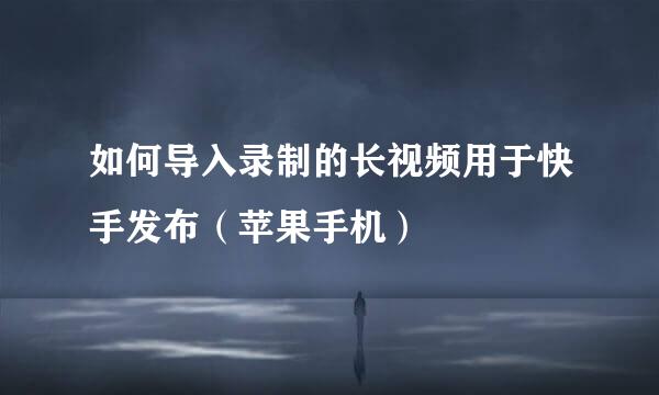 如何导入录制的长视频用于快手发布（苹果手机）
