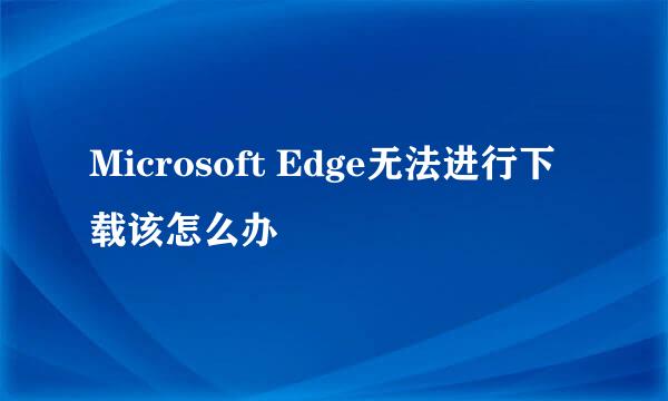 Microsoft Edge无法进行下载该怎么办