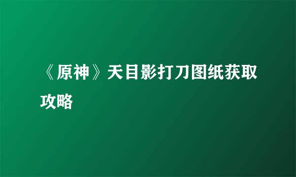 《原神》天目影打刀图纸获取攻略