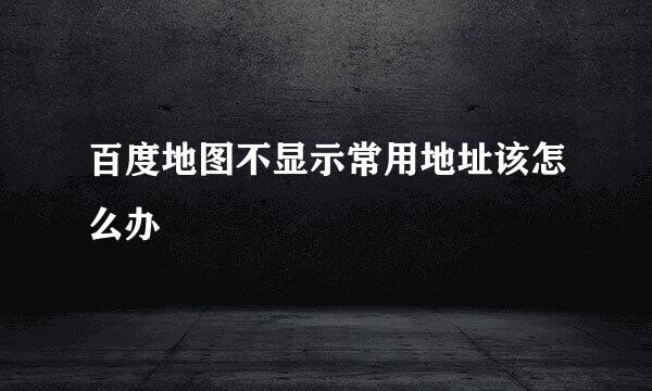 百度地图不显示常用地址该怎么办