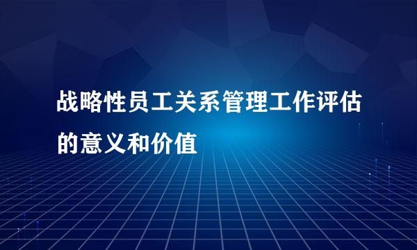 战略性员工关系管理工作评估的意义和价值