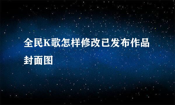 全民K歌怎样修改已发布作品封面图