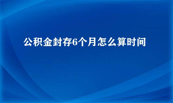 公积金封存6个月怎么算时间