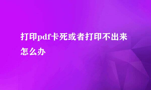 打印pdf卡死或者打印不出来怎么办