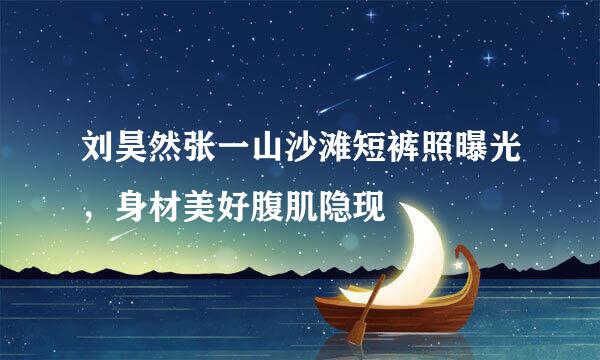 刘昊然张一山沙滩短裤照曝光，身材美好腹肌隐现