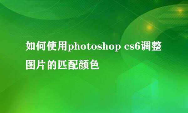 如何使用photoshop cs6调整图片的匹配颜色