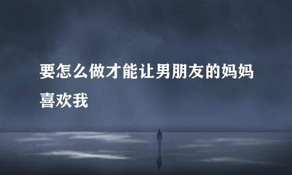 要怎么做才能让男朋友的妈妈喜欢我