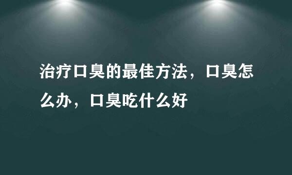 治疗口臭的最佳方法，口臭怎么办，口臭吃什么好