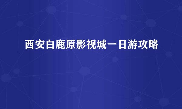 西安白鹿原影视城一日游攻略
