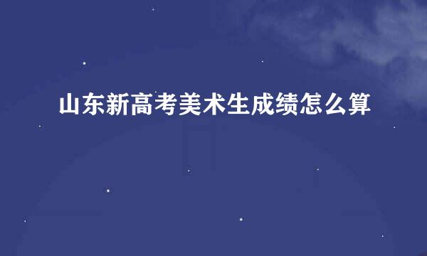 山东新高考美术生成绩怎么算
