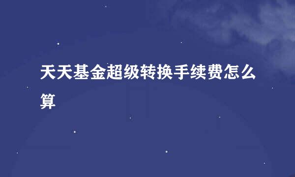 天天基金超级转换手续费怎么算