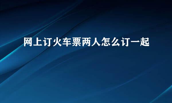网上订火车票两人怎么订一起