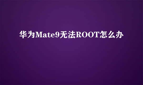 华为Mate9无法ROOT怎么办