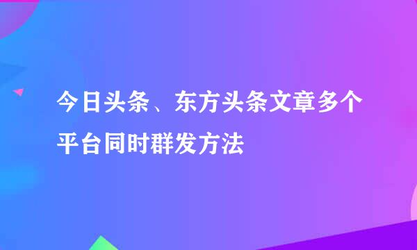 今日头条、东方头条文章多个平台同时群发方法