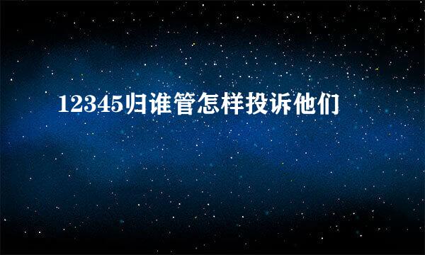 12345归谁管怎样投诉他们