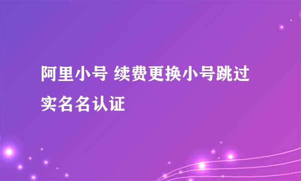 阿里小号 续费更换小号跳过实名名认证