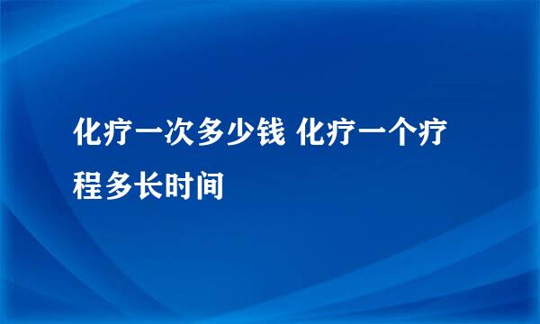化疗一次多少钱 化疗一个疗程多长时间
