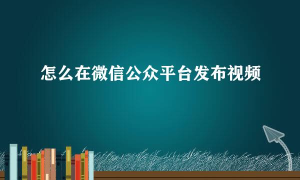 怎么在微信公众平台发布视频