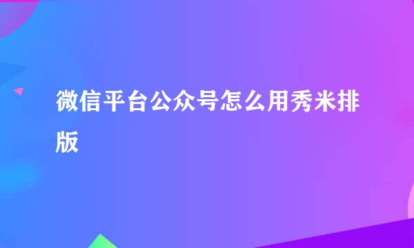微信平台公众号怎么用秀米排版