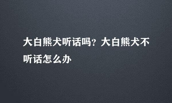 大白熊犬听话吗？大白熊犬不听话怎么办