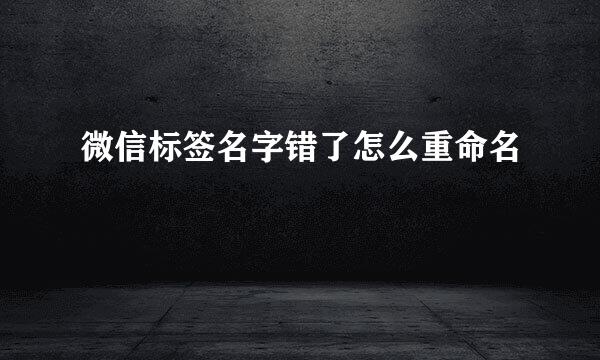 微信标签名字错了怎么重命名