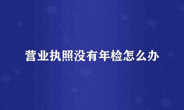 营业执照没有年检怎么办