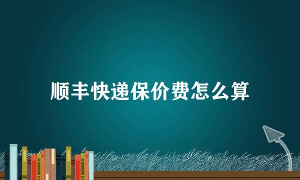 顺丰快递保价费怎么算