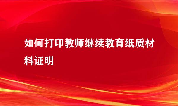 如何打印教师继续教育纸质材料证明
