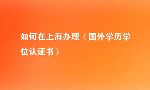 如何在上海办理《国外学历学位认证书》