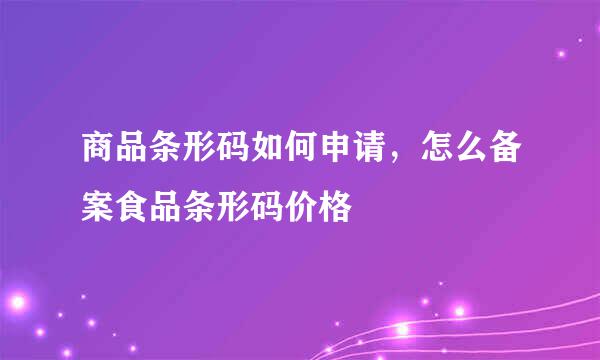 商品条形码如何申请，怎么备案食品条形码价格