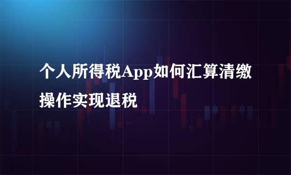 个人所得税App如何汇算清缴操作实现退税