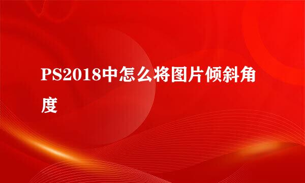 PS2018中怎么将图片倾斜角度