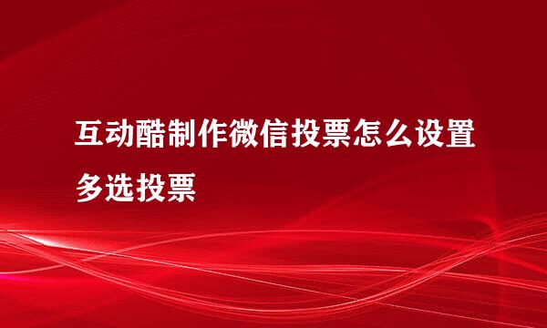 互动酷制作微信投票怎么设置多选投票