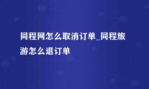 同程网怎么取消订单_同程旅游怎么退订单