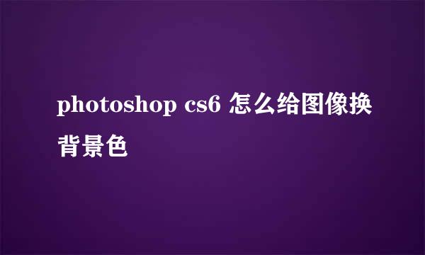 photoshop cs6 怎么给图像换背景色