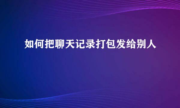 如何把聊天记录打包发给别人