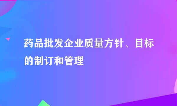 药品批发企业质量方针、目标的制订和管理