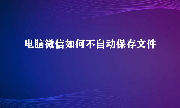 电脑微信如何不自动保存文件