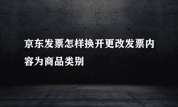 京东发票怎样换开更改发票内容为商品类别