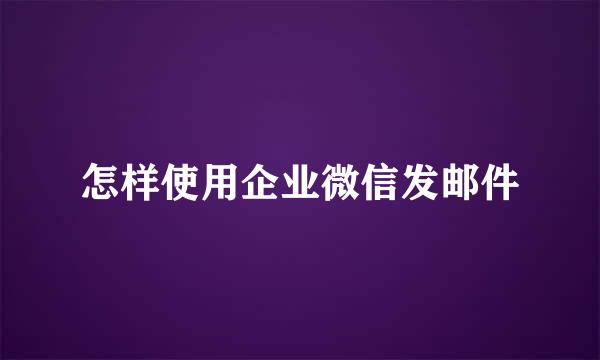 怎样使用企业微信发邮件