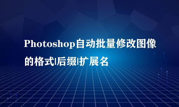 Photoshop自动批量修改图像的格式|后缀|扩展名