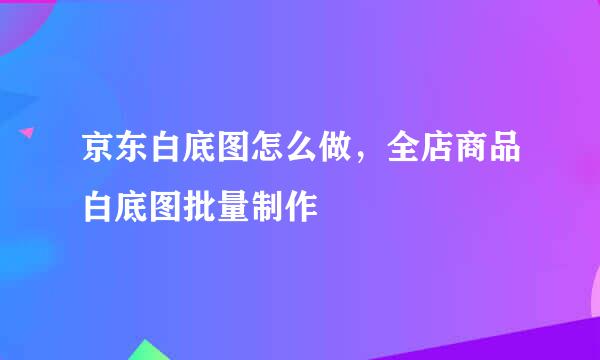 京东白底图怎么做，全店商品白底图批量制作