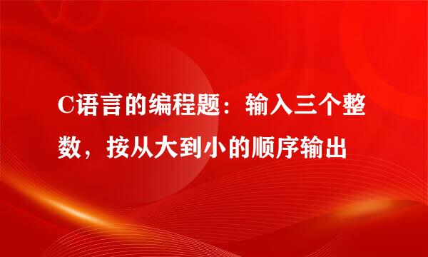 C语言的编程题：输入三个整数，按从大到小的顺序输出