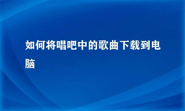 如何将唱吧中的歌曲下载到电脑