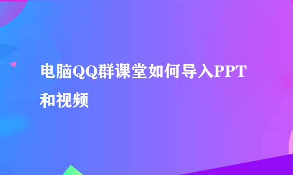电脑QQ群课堂如何导入PPT和视频