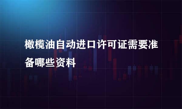 橄榄油自动进口许可证需要准备哪些资料