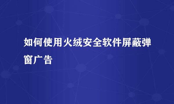如何使用火绒安全软件屏蔽弹窗广告