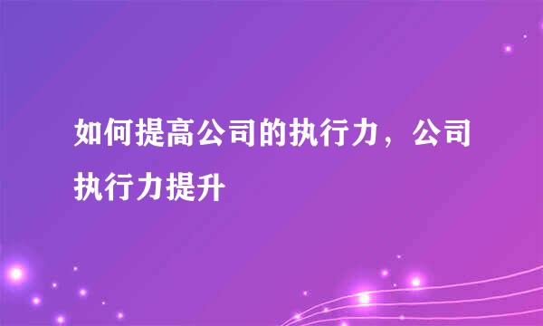 如何提高公司的执行力，公司执行力提升