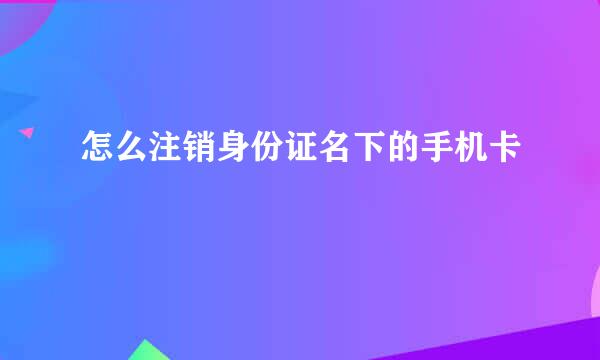 怎么注销身份证名下的手机卡