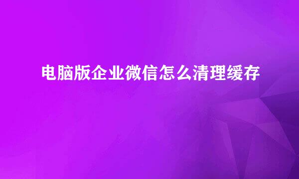 电脑版企业微信怎么清理缓存